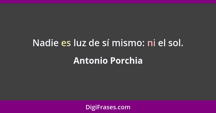 Nadie es luz de sí mismo: ni el sol.... - Antonio Porchia