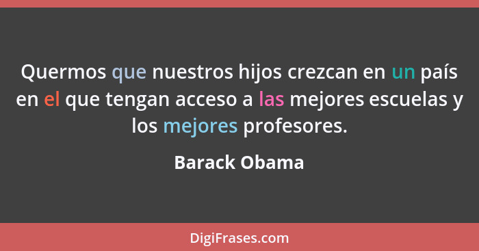 Quermos que nuestros hijos crezcan en un país en el que tengan acceso a las mejores escuelas y los mejores profesores.... - Barack Obama