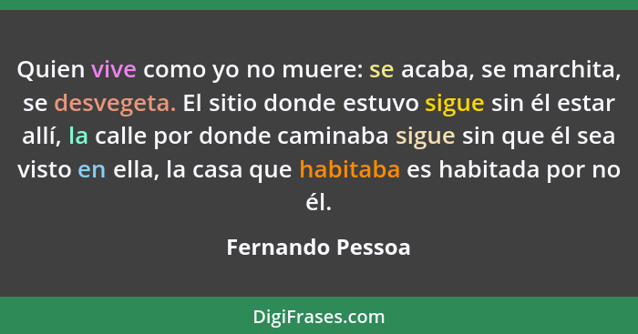 Quien vive como yo no muere: se acaba, se marchita, se desvegeta. El sitio donde estuvo sigue sin él estar allí, la calle por donde... - Fernando Pessoa