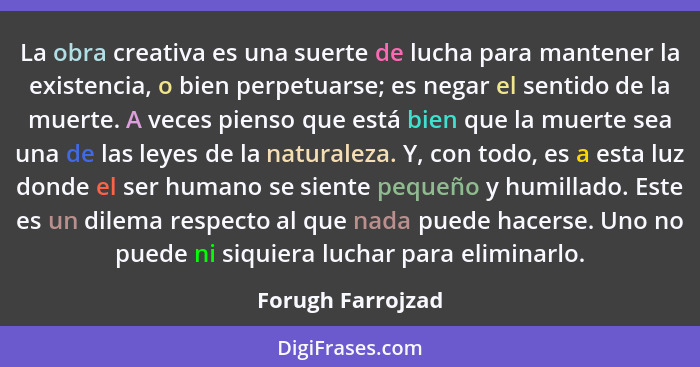 La obra creativa es una suerte de lucha para mantener la existencia, o bien perpetuarse; es negar el sentido de la muerte. A veces... - Forugh Farrojzad