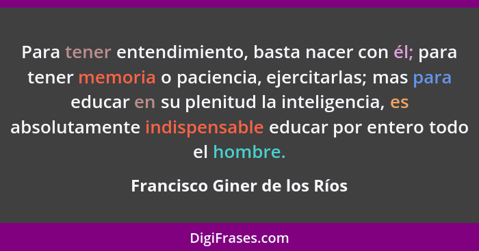 Para tener entendimiento, basta nacer con él; para tener memoria o paciencia, ejercitarlas; mas para educar en su plenit... - Francisco Giner de los Ríos