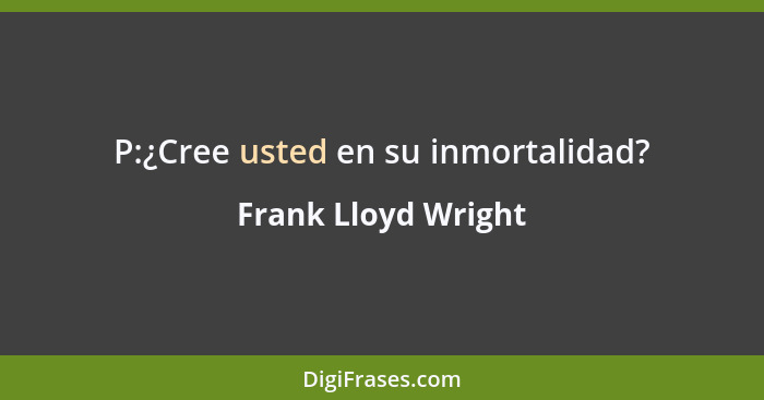 P:¿Cree usted en su inmortalidad?... - Frank Lloyd Wright