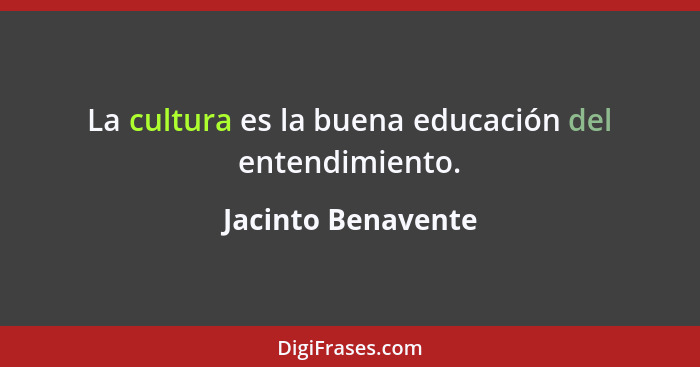 La cultura es la buena educación del entendimiento.... - Jacinto Benavente