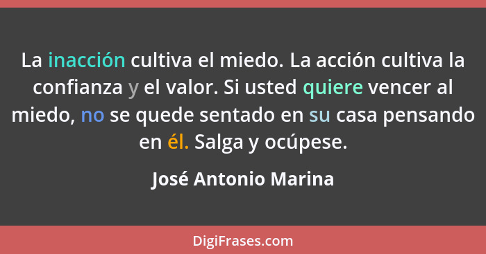 La inacción cultiva el miedo. La acción cultiva la confianza y el valor. Si usted quiere vencer al miedo, no se quede sentado en... - José Antonio Marina