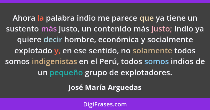 Ahora la palabra indio me parece que ya tiene un sustento más justo, un contenido más justo; indio ya quiere decir hombre, econó... - José María Arguedas