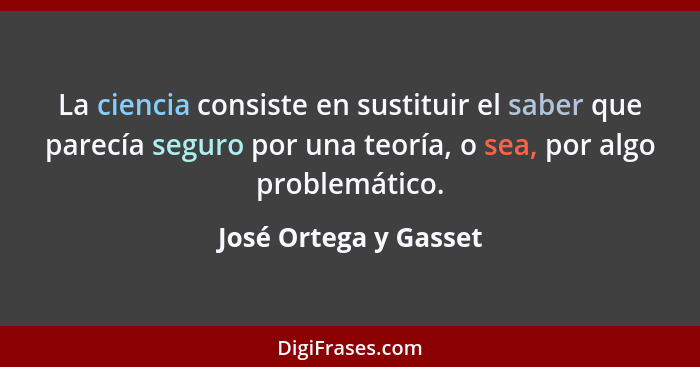La ciencia consiste en sustituir el saber que parecía seguro por una teoría, o sea, por algo problemático.... - José Ortega y Gasset