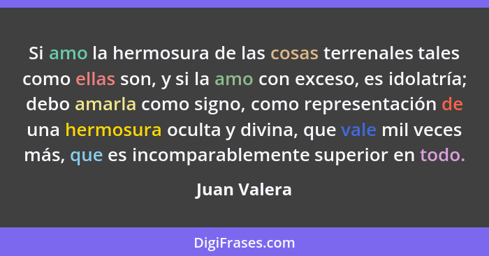 Si amo la hermosura de las cosas terrenales tales como ellas son, y si la amo con exceso, es idolatría; debo amarla como signo, como rep... - Juan Valera