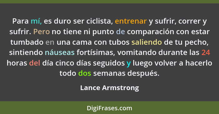 Para mí, es duro ser ciclista, entrenar y sufrir, correr y sufrir. Pero no tiene ni punto de comparación con estar tumbado en una ca... - Lance Armstrong