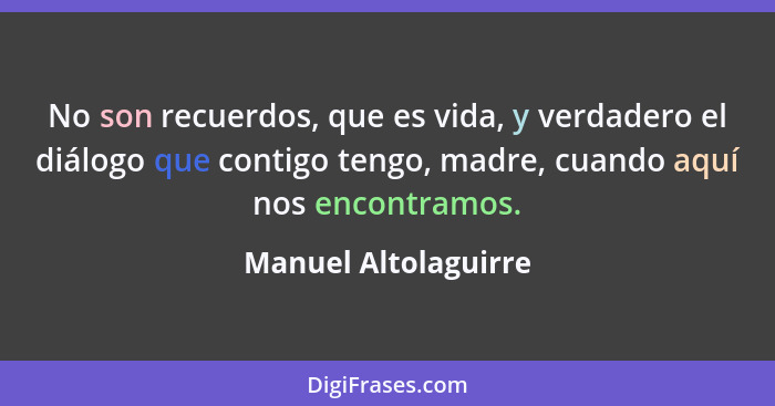 No son recuerdos, que es vida, y verdadero el diálogo que contigo tengo, madre, cuando aquí nos encontramos.... - Manuel Altolaguirre