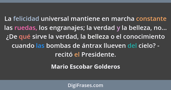 La felicidad universal mantiene en marcha constante las ruedas, los engranajes; la verdad y la belleza, no... ¿De qué sirve l... - Mario Escobar Golderos