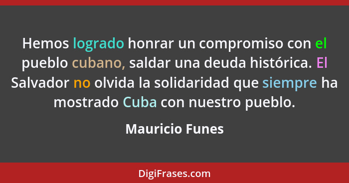 Hemos logrado honrar un compromiso con el pueblo cubano, saldar una deuda histórica. El Salvador no olvida la solidaridad que siempre... - Mauricio Funes