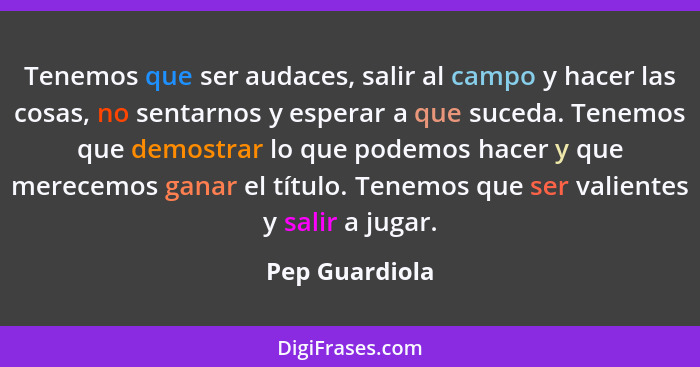 Tenemos que ser audaces, salir al campo y hacer las cosas, no sentarnos y esperar a que suceda. Tenemos que demostrar lo que podemos h... - Pep Guardiola