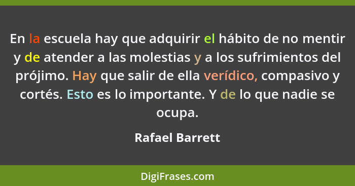 En la escuela hay que adquirir el hábito de no mentir y de atender a las molestias y a los sufrimientos del prójimo. Hay que salir de... - Rafael Barrett