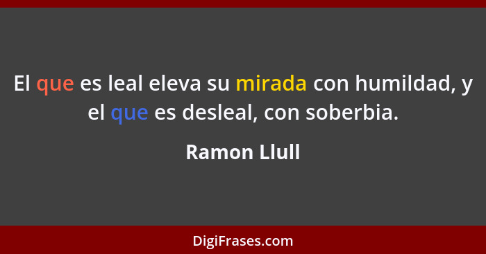 El que es leal eleva su mirada con humildad, y el que es desleal, con soberbia.... - Ramon Llull