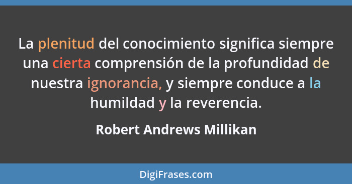 La plenitud del conocimiento significa siempre una cierta comprensión de la profundidad de nuestra ignorancia, y siempre con... - Robert Andrews Millikan