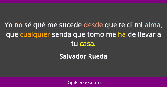 Yo no sé qué me sucede desde que te di mi alma, que cualquier senda que tomo me ha de llevar a tu casa.... - Salvador Rueda