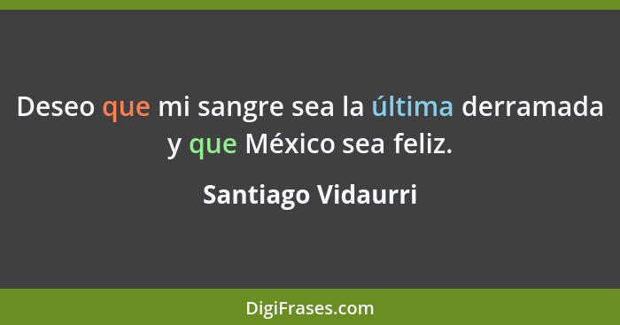 Deseo que mi sangre sea la última derramada y que México sea feliz.... - Santiago Vidaurri
