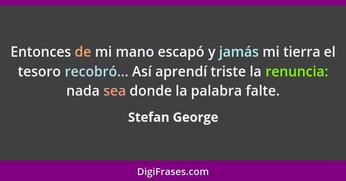 Entonces de mi mano escapó y jamás mi tierra el tesoro recobró... Así aprendí triste la renuncia: nada sea donde la palabra falte.... - Stefan George