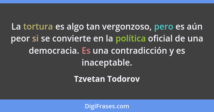 La tortura es algo tan vergonzoso, pero es aún peor si se convierte en la política oficial de una democracia. Es una contradicción y... - Tzvetan Todorov