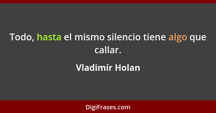 Todo, hasta el mismo silencio tiene algo que callar.... - Vladimír Holan