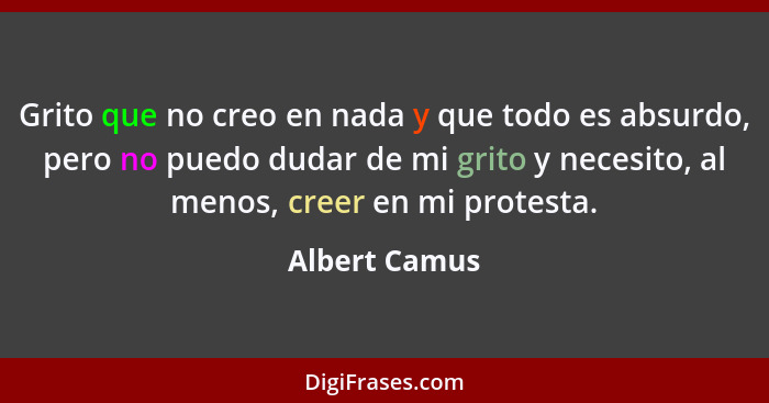 Grito que no creo en nada y que todo es absurdo, pero no puedo dudar de mi grito y necesito, al menos, creer en mi protesta.... - Albert Camus