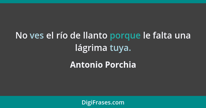 No ves el río de llanto porque le falta una lágrima tuya.... - Antonio Porchia