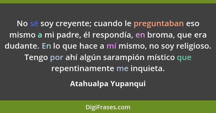 No sé soy creyente; cuando le preguntaban eso mismo a mi padre, él respondía, en broma, que era dudante. En lo que hace a mí mism... - Atahualpa Yupanqui