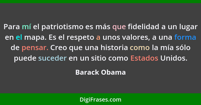 Para mí el patriotismo es más que fidelidad a un lugar en el mapa. Es el respeto a unos valores, a una forma de pensar. Creo que una hi... - Barack Obama