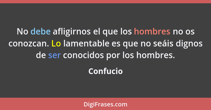 No debe afligirnos el que los hombres no os conozcan. Lo lamentable es que no seáis dignos de ser conocidos por los hombres.... - Confucio