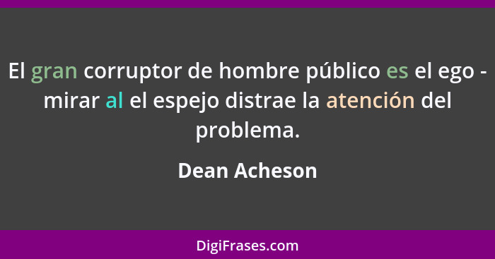 El gran corruptor de hombre público es el ego - mirar al el espejo distrae la atención del problema.... - Dean Acheson