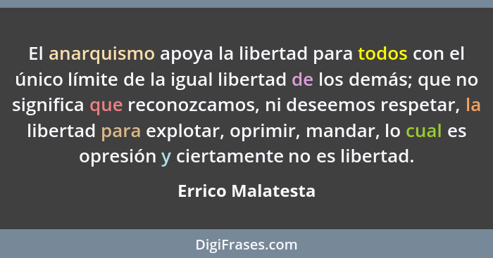 El anarquismo apoya la libertad para todos con el único límite de la igual libertad de los demás; que no significa que reconozcamos... - Errico Malatesta