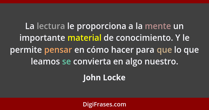 La lectura le proporciona a la mente un importante material de conocimiento. Y le permite pensar en cómo hacer para que lo que leamos se... - John Locke