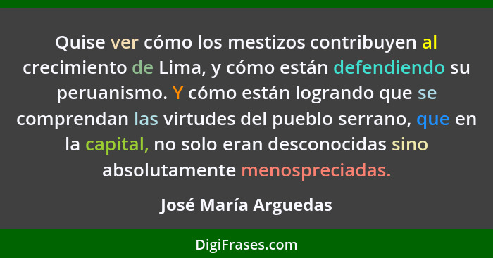 Quise ver cómo los mestizos contribuyen al crecimiento de Lima, y cómo están defendiendo su peruanismo. Y cómo están logrando qu... - José María Arguedas