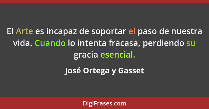 El Arte es incapaz de soportar el paso de nuestra vida. Cuando lo intenta fracasa, perdiendo su gracia esencial.... - José Ortega y Gasset