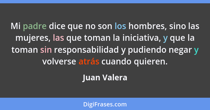 Mi padre dice que no son los hombres, sino las mujeres, las que toman la iniciativa, y que la toman sin responsabilidad y pudiendo negar... - Juan Valera