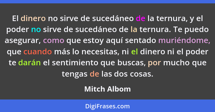 El dinero no sirve de sucedáneo de la ternura, y el poder no sirve de sucedáneo de la ternura. Te puedo asegurar, como que estoy aquí se... - Mitch Albom