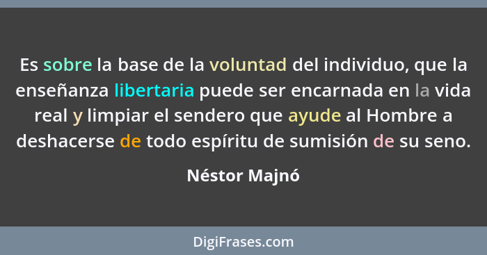 Es sobre la base de la voluntad del individuo, que la enseñanza libertaria puede ser encarnada en la vida real y limpiar el sendero que... - Néstor Majnó