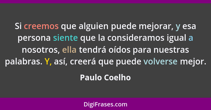 Si creemos que alguien puede mejorar, y esa persona siente que la consideramos igual a nosotros, ella tendrá oídos para nuestras palabr... - Paulo Coelho