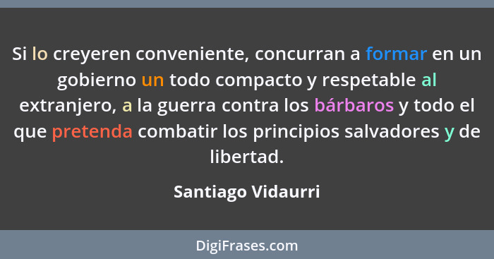 Si lo creyeren conveniente, concurran a formar en un gobierno un todo compacto y respetable al extranjero, a la guerra contra los... - Santiago Vidaurri