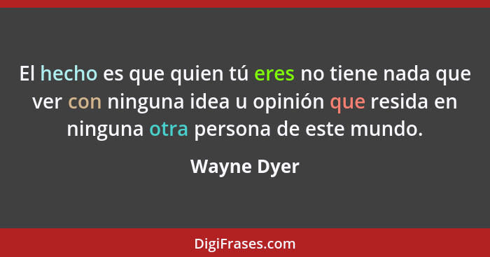 El hecho es que quien tú eres no tiene nada que ver con ninguna idea u opinión que resida en ninguna otra persona de este mundo.... - Wayne Dyer