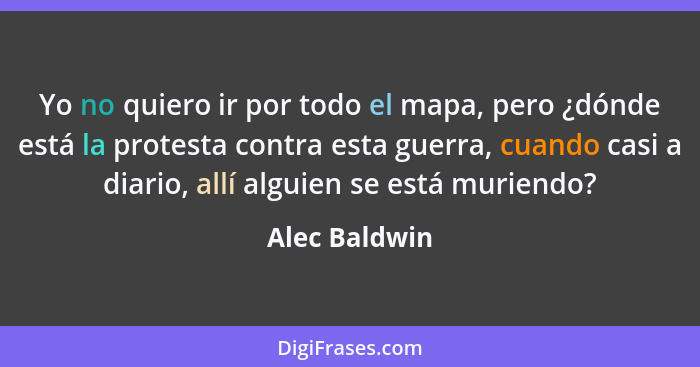 Yo no quiero ir por todo el mapa, pero ¿dónde está la protesta contra esta guerra, cuando casi a diario, allí alguien se está muriendo?... - Alec Baldwin