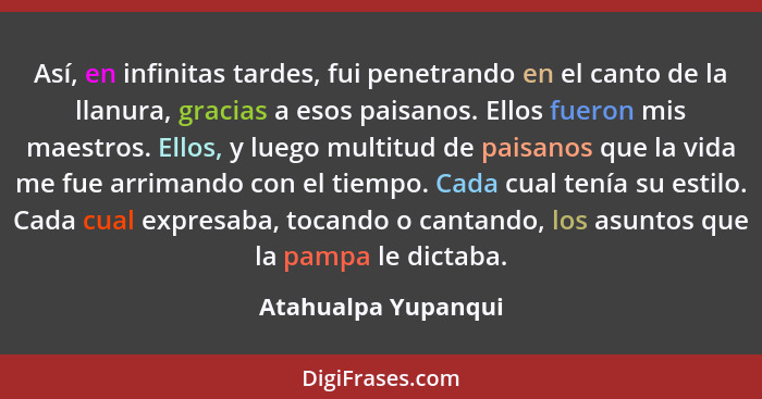 Así, en infinitas tardes, fui penetrando en el canto de la llanura, gracias a esos paisanos. Ellos fueron mis maestros. Ellos, y... - Atahualpa Yupanqui