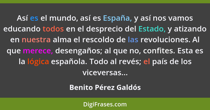Así es el mundo, así es España, y así nos vamos educando todos en el desprecio del Estado, y atizando en nuestra alma el rescold... - Benito Pérez Galdós