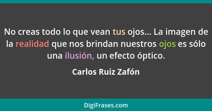 No creas todo lo que vean tus ojos... La imagen de la realidad que nos brindan nuestros ojos es sólo una ilusión, un efecto óptico... - Carlos Ruiz Zafón