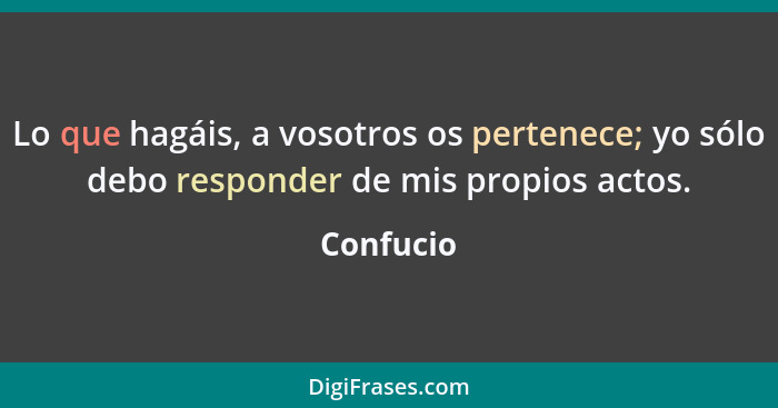 Lo que hagáis, a vosotros os pertenece; yo sólo debo responder de mis propios actos.... - Confucio