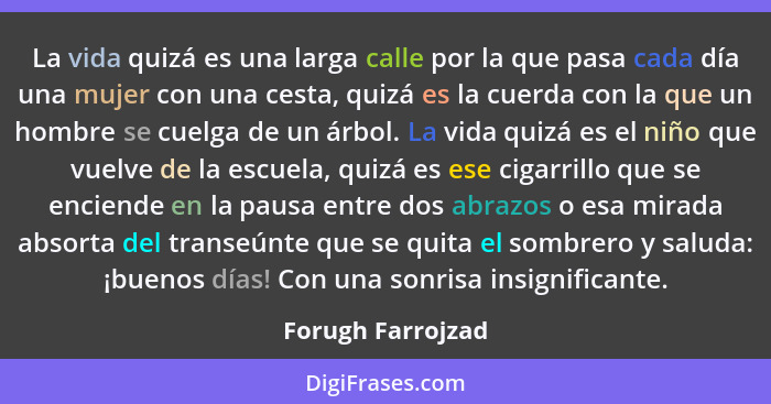 La vida quizá es una larga calle por la que pasa cada día una mujer con una cesta, quizá es la cuerda con la que un hombre se cuelg... - Forugh Farrojzad