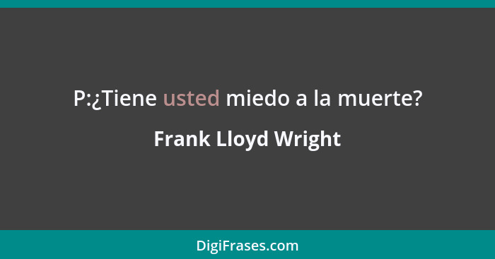 P:¿Tiene usted miedo a la muerte?... - Frank Lloyd Wright