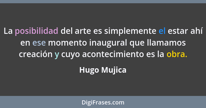 La posibilidad del arte es simplemente el estar ahí en ese momento inaugural que llamamos creación y cuyo acontecimiento es la obra.... - Hugo Mujica