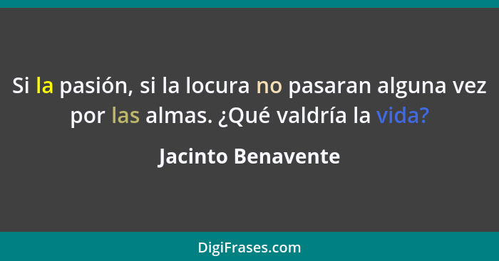 Si la pasión, si la locura no pasaran alguna vez por las almas. ¿Qué valdría la vida?... - Jacinto Benavente