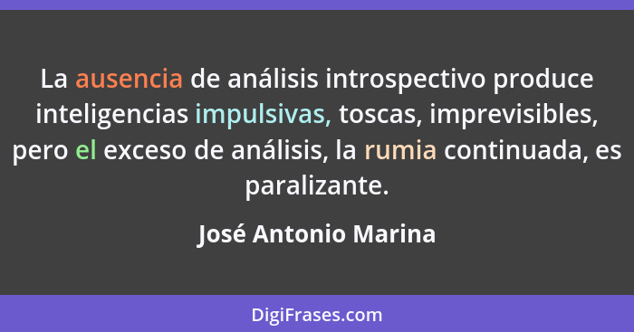La ausencia de análisis introspectivo produce inteligencias impulsivas, toscas, imprevisibles, pero el exceso de análisis, la ru... - José Antonio Marina